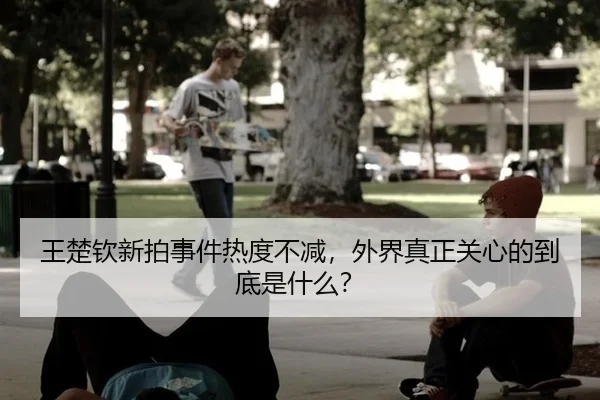王楚钦新拍事件热度不减，外界真正关心的到底是什么？
